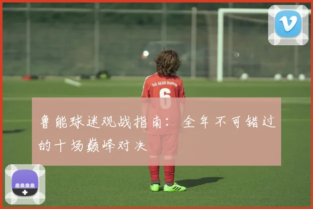 鲁能球迷观战指南：全年不可错过的十场巅峰对决