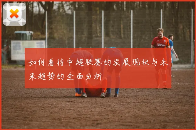 如何看待中超联赛的发展现状与未来趋势的全面分析